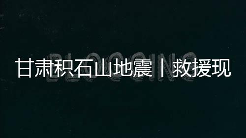 甘肅積石山地震丨救援現場目擊：生命至上，爭分奪秒！