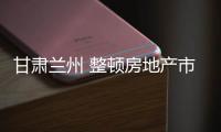 甘肅蘭州 整頓房地產(chǎn)市場(chǎng)亂象 創(chuàng)優(yōu)創(chuàng)新?tīng)I(yíng)商環(huán)境