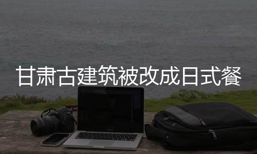 甘肅古建筑被改成日式餐廳！文保院落“面目全非”