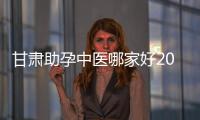 甘肅助孕中醫(yī)哪家好2024，成功率高又便宜的在這里