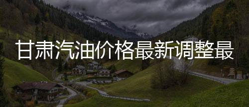 甘肅汽油價格最新調整最新消息包括甘肅最新今日汽油價格的具體內容