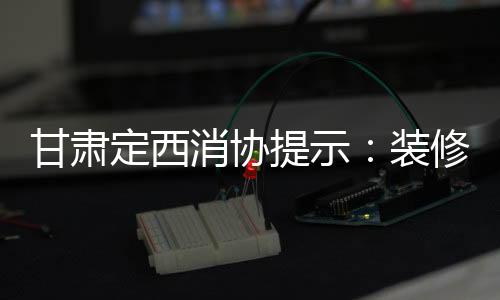 甘肅定西消協提示：裝修時要清楚明確約定質量標準