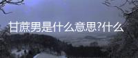 甘蔗男是什么意思?什么是甘蔗男?（甘蔗男是什么意思）