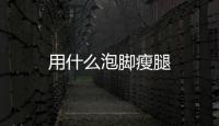 用什么泡腳瘦腿