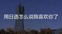 用日語怎么說我喜歡你了（用日語怎么說我喜歡你）