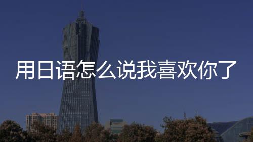 用日語怎么說我喜歡你了（用日語怎么說我喜歡你）