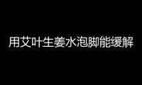 用艾葉生姜水泡腳能緩解痛經嗎？艾葉生姜水泡腳有什么功效和作用？