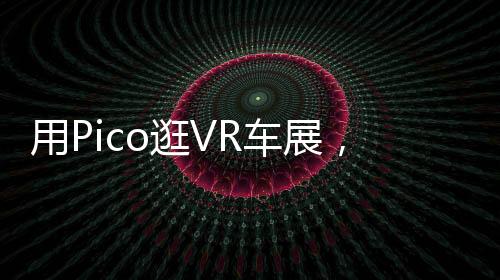 用Pico逛VR車展，足不出戶私享成都國際車展