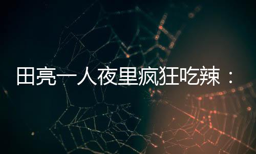 田亮一人夜里瘋狂吃辣：吃飽才不會想家