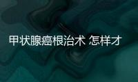 甲狀腺癌根治術 怎樣才能治療甲狀腺癌