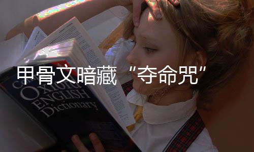 甲骨文暗藏“奪命咒” 最初研究者均遭橫死