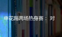 申花踢兩場熱身賽： 對手包括國奧，另一場對手尚未確定