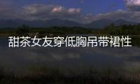 甜茶女友穿低胸吊帶裙性感又高級