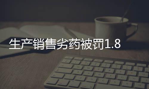 生產(chǎn)銷售劣藥被罰1.8萬元