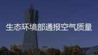 生態(tài)環(huán)境部通報(bào)空氣質(zhì)量排名：河北各市退出最差前十
