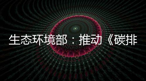 生態(tài)環(huán)境部：推動《碳排放權(quán)交易管理暫行條例》盡快出臺