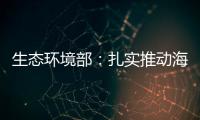 生態(tài)環(huán)境部：扎實推動海洋生態(tài)環(huán)境保護落深落細
