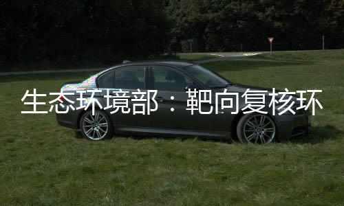 生態(tài)環(huán)境部：靶向復(fù)核環(huán)評(píng)數(shù)量畸高、高頻變動(dòng)的環(huán)評(píng)師