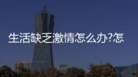 生活缺乏激情怎么辦?怎樣提高對生活的熱情