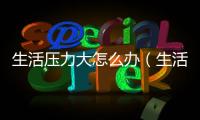 生活壓力大怎么辦（生活壓力大4個(gè)小妙招教你放松）