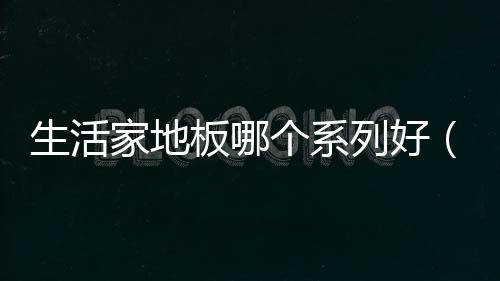 生活家地板哪個系列好（生活家地板怎么樣）