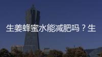 生姜蜂蜜水能減肥嗎？生姜蜂蜜水的減肥功效怎么樣？