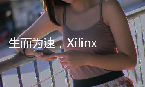 生而為速，Xilinx專為聯(lián)網(wǎng)和存儲(chǔ)加速優(yōu)化推出全新 Virtex UltraScale+ VU23P FPGA