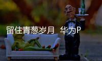 留住青蔥歲月  華為P10定格美好瞬間【數(shù)碼&手機(jī)】風(fēng)尚中國(guó)網(wǎng)