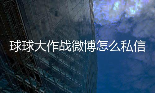 球球大作戰(zhàn)微博怎么私信（微博怎么私信）
