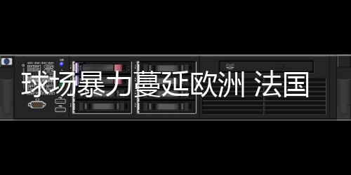球場暴力蔓延歐洲 法國鐵腰呼吁嚴(yán)懲