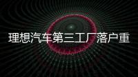 理想汽車第三工廠落戶重慶 產(chǎn)能或超常州