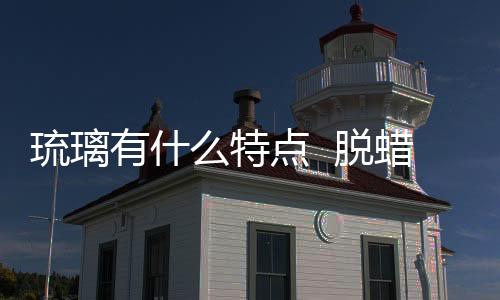 琉璃有什么特點  脫蠟琉璃制作工藝,行業資訊