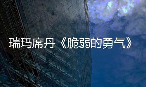 瑞瑪席丹《脆弱的勇氣》MV上線 飽滿內心戲盡顯“金馬新人”演技