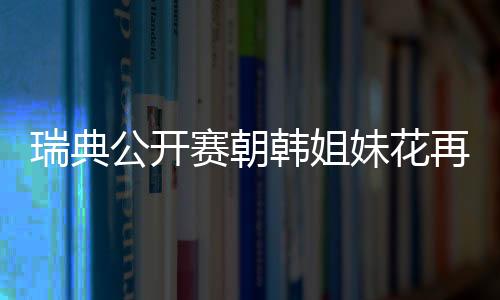 瑞典公開賽朝韓姐妹花再合體 朱世赫給她們做教練