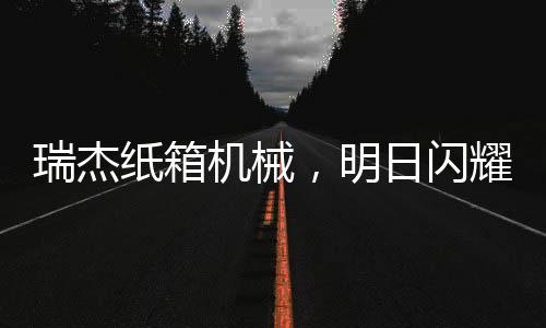 瑞杰紙箱機械，明日閃耀東光展會！