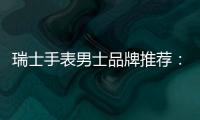 瑞士手表男士品牌推薦：“萬”有引力，定義非凡男士無“國”界