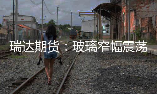 瑞達期貨：玻璃窄幅震蕩，期價小幅收漲,期貨知識