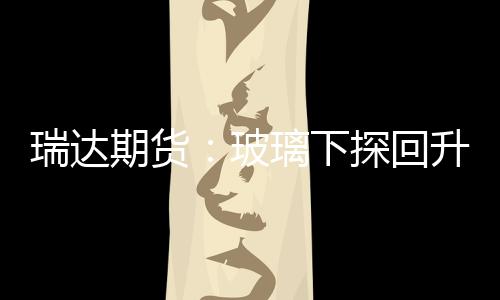 瑞達期貨：玻璃下探回升，期價收漲,期貨知識