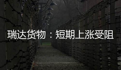 瑞達貨物：短期上漲受阻，玻璃小幅回調,市場研究