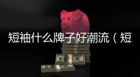 短袖什么牌子好潮流（短袖什么牌子好）