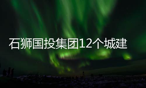 石獅國投集團12個城建項目率先完工