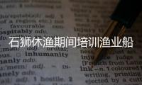 石獅休漁期間培訓漁業船員2074人