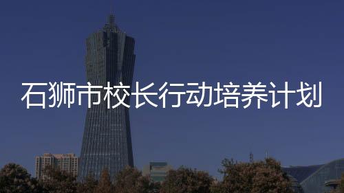 石獅市校長(zhǎng)行動(dòng)培養(yǎng)計(jì)劃正職校長(zhǎng)班集中研修舉行
