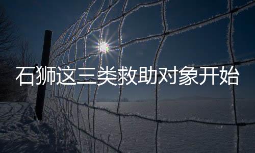 石獅這三類(lèi)救助對(duì)象開(kāi)始審查認(rèn)定