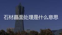 石材晶面處理是什么意思（石材晶面處理）