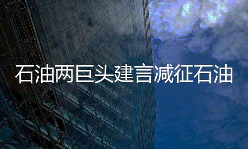 石油兩巨頭建言減征石油特別收益金