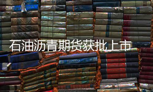 石油瀝青期貨獲批上市 掛牌時間待定