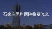 石家莊男科醫院收費怎么樣不重要！長安區哪家好才是關鍵