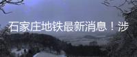 石家莊地鐵最新消息！涉4號線號線……