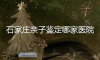 石家莊親子鑒定哪家醫(yī)院好（石家莊親子鑒定指定醫(yī)院推薦）
